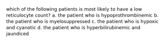 which of the following patients is most likely to have a low reticulocyte count? a. the patient who is hypoprothrombinemic b. the patient who is myelosuppressed c. the patient who is hypoxic and cyanotic d. the patient who is hyperbilirubinemic and jaundiced