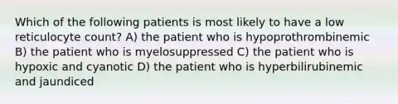 Which of the following patients is most likely to have a low reticulocyte count? A) the patient who is hypoprothrombinemic B) the patient who is myelosuppressed C) the patient who is hypoxic and cyanotic D) the patient who is hyperbilirubinemic and jaundiced