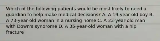 Which of the following patients would be most likely to need a guardian to help make medical decisions? A. A 19-year-old boy B. A 73-year-old woman in a nursing home C. A 23-year-old man with Down's syndrome D. A 35-year-old woman with a hip fracture