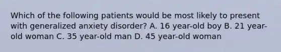 Which of the following patients would be most likely to present with generalized anxiety disorder? A. 16 year-old boy B. 21 year-old woman C. 35 year-old man D. 45 year-old woman