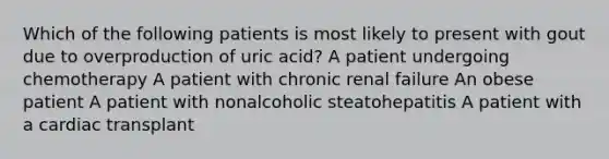 Which of the following patients is most likely to present with gout due to overproduction of uric acid? A patient undergoing chemotherapy A patient with chronic renal failure An obese patient A patient with nonalcoholic steatohepatitis A patient with a cardiac transplant