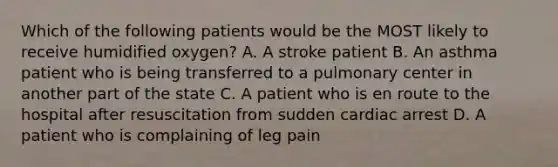 Which of the following patients would be the MOST likely to receive humidified​ oxygen? A. A stroke patient B. An asthma patient who is being transferred to a pulmonary center in another part of the state C. A patient who is en route to the hospital after resuscitation from sudden cardiac arrest D. A patient who is complaining of leg pain