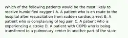 Which of the following patients would be the most likely to receive humidified​ oxygen? A. A patient who is en route to the hospital after resuscitation from sudden cardiac arrest B. A patient who is complaining of leg pain C. A patient who is experiencing a stroke D. A patient with COPD who is being transferred to a pulmonary center in another part of the state