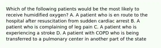 Which of the following patients would be the most likely to receive humidified​ oxygen? A. A patient who is en route to the hospital after resuscitation from sudden cardiac arrest B. A patient who is complaining of leg pain C. A patient who is experiencing a stroke D. A patient with COPD who is being transferred to a pulmonary center in another part of the state