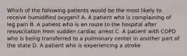 Which of the following patients would be the most likely to receive humidified​ oxygen? A. A patient who is complaining of leg pain B. A patient who is en route to the hospital after resuscitation from sudden cardiac arrest C. A patient with COPD who is being transferred to a pulmonary center in another part of the state D. A patient who is experiencing a stroke