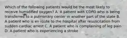 Which of the following patients would be the most likely to receive humidified​ oxygen? A. A patient with COPD who is being transferred to a pulmonary center in another part of the state B. A patient who is en route to the hospital after resuscitation from sudden cardiac arrest C. A patient who is complaining of leg pain D. A patient who is experiencing a stroke