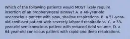 Which of the following patients would MOST likely require insertion of an oropharyngeal airway? A. a 40-year-old unconscious patient with slow, shallow respirations. B. a 51-year-old confused patient with severely labored respirations. C. a 33-year-old semiconscious patient with reduced tidal volume. D. a 64-year-old conscious patient with rapid and deep respirations.