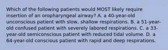 Which of the following patients would MOST likely require insertion of an oropharyngeal airway? A. a 40-year-old unconscious patient with slow, shallow respirations. B. a 51-year-old confused patient with severely labored respirations. C. a 33-year-old semiconscious patient with reduced tidal volume. D. a 64-year-old conscious patient with rapid and deep respirations.