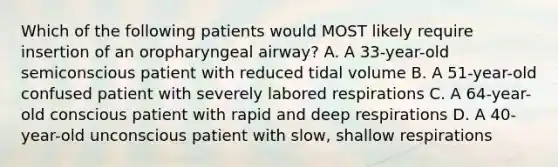 Which of the following patients would MOST likely require insertion of an oropharyngeal airway? A. A 33-year-old semiconscious patient with reduced tidal volume B. A 51-year-old confused patient with severely labored respirations C. A 64-year-old conscious patient with rapid and deep respirations D. A 40-year-old unconscious patient with slow, shallow respirations