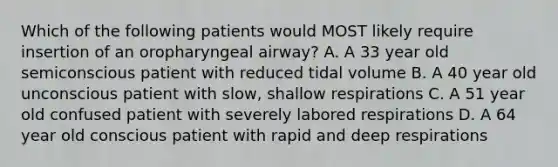 Which of the following patients would MOST likely require insertion of an oropharyngeal airway? A. A 33 year old semiconscious patient with reduced tidal volume B. A 40 year old unconscious patient with slow, shallow respirations C. A 51 year old confused patient with severely labored respirations D. A 64 year old conscious patient with rapid and deep respirations