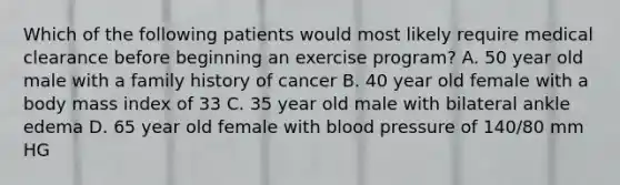 Which of the following patients would most likely require medical clearance before beginning an exercise program? A. 50 year old male with a family history of cancer B. 40 year old female with a body mass index of 33 C. 35 year old male with bilateral ankle edema D. 65 year old female with blood pressure of 140/80 mm HG