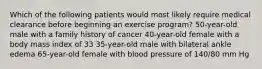 Which of the following patients would most likely require medical clearance before beginning an exercise program? 50-year-old male with a family history of cancer 40-year-old female with a body mass index of 33 35-year-old male with bilateral ankle edema 65-year-old female with blood pressure of 140/80 mm Hg