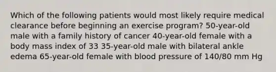 Which of the following patients would most likely require medical clearance before beginning an exercise program? 50-year-old male with a family history of cancer 40-year-old female with a body mass index of 33 35-year-old male with bilateral ankle edema 65-year-old female with blood pressure of 140/80 mm Hg