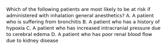 Which of the following patients are most likely to be at risk if administered with inhalation general anesthetics? A. A patient who is suffering from bronchitis B. A patient who has a history of hypoxia C. A patient who has increased intracranial pressure due to cerebral edema D. A patient who has poor renal blood flow due to kidney disease