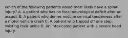 Which of the following patients would most likely have a spinal injury? A. A patient who has no focal neurological deficit after an assault B. A patient who denies midline cervical tenderness after a motor vehicle crash C. A patient who tripped off one step, twisting their ankle D. An intoxicated patient with a severe head injury.