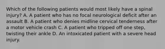 Which of the following patients would most likely have a spinal injury? A. A patient who has no focal neurological deficit after an assault B. A patient who denies midline cervical tenderness after a motor vehicle crash C. A patient who tripped off one step, twisting their ankle D. An intoxicated patient with a severe head injury.