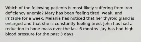 Which of the following patients is most likely suffering from iron deficiency anemia? Mary has been feeling tired, weak, and irritable for a week. Melania has noticed that her thyroid gland is enlarged and that she is constantly feeling tired. John has had a reduction in bone mass over the last 6 months. Jay has had high blood pressure for the past 3 days.