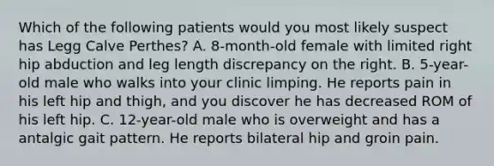 Which of the following patients would you most likely suspect has Legg Calve Perthes? A. 8-month-old female with limited right hip abduction and leg length discrepancy on the right. B. 5-year-old male who walks into your clinic limping. He reports pain in his left hip and thigh, and you discover he has decreased ROM of his left hip. C. 12-year-old male who is overweight and has a antalgic gait pattern. He reports bilateral hip and groin pain.