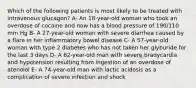 Which of the following patients is most likely to be treated with intravenous glucagon? A- An 18-year-old woman who took an overdose of cocaine and now has a blood pressure of 190/110 mm Hg B- A 27-year-old woman with severe diarrhea caused by a flare in her inflammatory bowel disease C- A 57-year-old woman with type 2 diabetes who has not taken her glyburide for the last 3 days D- A 62-year-old man with severe bradycardia and hypotension resulting from ingestion of an overdose of atenolol E- A 74-year-old man with lactic acidosis as a complication of severe infection and shock