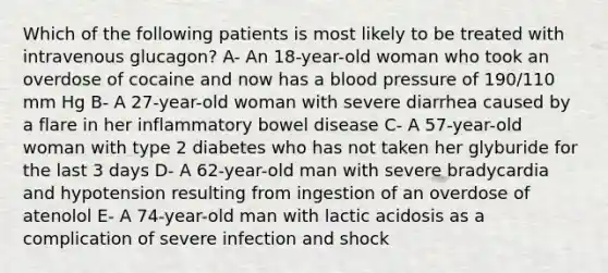 Which of the following patients is most likely to be treated with intravenous glucagon? A- An 18-year-old woman who took an overdose of cocaine and now has a blood pressure of 190/110 mm Hg B- A 27-year-old woman with severe diarrhea caused by a flare in her inflammatory bowel disease C- A 57-year-old woman with type 2 diabetes who has not taken her glyburide for the last 3 days D- A 62-year-old man with severe bradycardia and hypotension resulting from ingestion of an overdose of atenolol E- A 74-year-old man with lactic acidosis as a complication of severe infection and shock