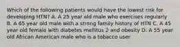 Which of the following patients would have the lowest risk for developing HTN? A. A 25 year old male who exercises regularly B. A 65 year old male with a strong family history of HTN C. A 45 year old female with diabetes mellitus 2 and obesity D. A 55 year old African American male who is a tobacco user