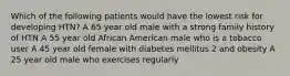 Which of the following patients would have the lowest risk for developing HTN? A 65 year old male with a strong family history of HTN A 55 year old African American male who is a tobacco user A 45 year old female with diabetes mellitus 2 and obesity A 25 year old male who exercises regularly