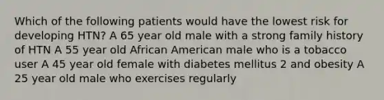 Which of the following patients would have the lowest risk for developing HTN? A 65 year old male with a strong family history of HTN A 55 year old African American male who is a tobacco user A 45 year old female with diabetes mellitus 2 and obesity A 25 year old male who exercises regularly