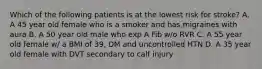 Which of the following patients is at the lowest risk for stroke? A. A 45 year old female who is a smoker and has migraines with aura B. A 50 year old male who exp A Fib w/o RVR C. A 55 year old female w/ a BMI of 39, DM and uncontrolled HTN D. A 35 year old female with DVT secondary to calf injury