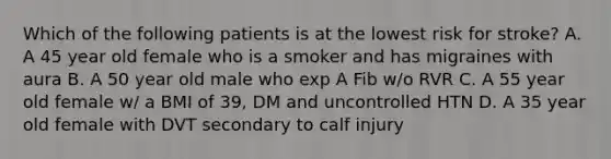 Which of the following patients is at the lowest risk for stroke? A. A 45 year old female who is a smoker and has migraines with aura B. A 50 year old male who exp A Fib w/o RVR C. A 55 year old female w/ a BMI of 39, DM and uncontrolled HTN D. A 35 year old female with DVT secondary to calf injury