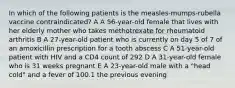 In which of the following patients is the measles-mumps-rubella vaccine contraindicated? A A 56-year-old female that lives with her elderly mother who takes methotrexate for rheumatoid arthritis B A 27-year-old patient who is currently on day 5 of 7 of an amoxicillin prescription for a tooth abscess C A 51-year-old patient with HIV and a CD4 count of 292 D A 31-year-old female who is 31 weeks pregnant E A 23-year-old male with a "head cold" and a fever of 100.1 the previous evening