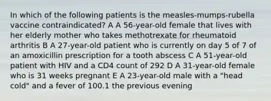 In which of the following patients is the measles-mumps-rubella vaccine contraindicated? A A 56-year-old female that lives with her elderly mother who takes methotrexate for rheumatoid arthritis B A 27-year-old patient who is currently on day 5 of 7 of an amoxicillin prescription for a tooth abscess C A 51-year-old patient with HIV and a CD4 count of 292 D A 31-year-old female who is 31 weeks pregnant E A 23-year-old male with a "head cold" and a fever of 100.1 the previous evening