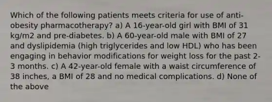 Which of the following patients meets criteria for use of anti-obesity pharmacotherapy? a) A 16-year-old girl with BMI of 31 kg/m2 and pre-diabetes. b) A 60-year-old male with BMI of 27 and dyslipidemia (high triglycerides and low HDL) who has been engaging in behavior modifications for weight loss for the past 2-3 months. c) A 42-year-old female with a waist circumference of 38 inches, a BMI of 28 and no medical complications. d) None of the above