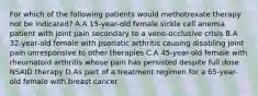 For which of the following patients would methotrexate therapy not be indicated? A.A 15-year-old female sickle cell anemia patient with joint pain secondary to a veno-occlusive crisis B.A 32-year-old female with psoriatic arthritis causing disabling joint pain unresponsive to other therapies C.A 45-year-old female with rheumatoid arthritis whose pain has persisted despite full dose NSAID therapy D.As part of a treatment regimen for a 65-year-old female with breast cancer