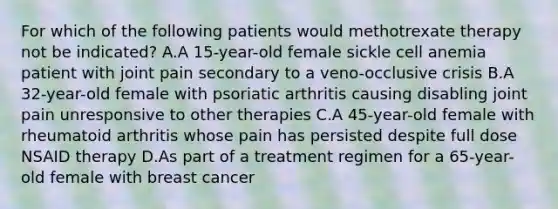 For which of the following patients would methotrexate therapy not be indicated? A.A 15-year-old female sickle cell anemia patient with joint pain secondary to a veno-occlusive crisis B.A 32-year-old female with psoriatic arthritis causing disabling joint pain unresponsive to other therapies C.A 45-year-old female with rheumatoid arthritis whose pain has persisted despite full dose NSAID therapy D.As part of a treatment regimen for a 65-year-old female with breast cancer