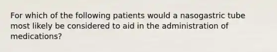 For which of the following patients would a nasogastric tube most likely be considered to aid in the administration of medications?