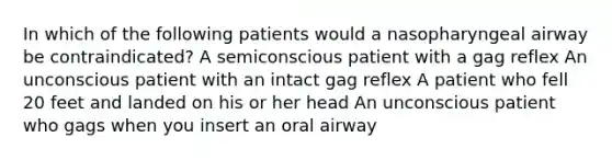 In which of the following patients would a nasopharyngeal airway be contraindicated? A semiconscious patient with a gag reflex An unconscious patient with an intact gag reflex A patient who fell 20 feet and landed on his or her head An unconscious patient who gags when you insert an oral airway