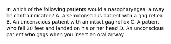 In which of the following patients would a nasopharyngeal airway be contraindicated? A. A semiconscious patient with a gag reflex B. An unconscious patient with an intact gag reflex C. A patient who fell 20 feet and landed on his or her head D. An unconscious patient who gags when you insert an oral airway