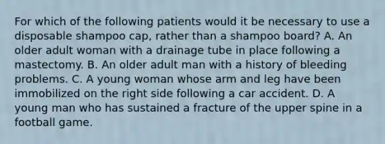 For which of the following patients would it be necessary to use a disposable shampoo cap, rather than a shampoo board? A. An older adult woman with a drainage tube in place following a mastectomy. B. An older adult man with a history of bleeding problems. C. A young woman whose arm and leg have been immobilized on the right side following a car accident. D. A young man who has sustained a fracture of the upper spine in a football game.