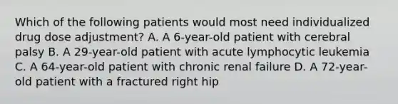 Which of the following patients would most need individualized drug dose adjustment? A. A 6-year-old patient with cerebral palsy B. A 29-year-old patient with acute lymphocytic leukemia C. A 64-year-old patient with chronic renal failure D. A 72-year-old patient with a fractured right hip