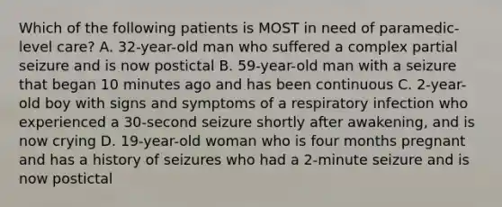 Which of the following patients is MOST in need of​ paramedic-level care? A. ​32-year-old man who suffered a complex partial seizure and is now postictal B. ​59-year-old man with a seizure that began 10 minutes ago and has been continuous C. ​2-year-old boy with signs and symptoms of a respiratory infection who experienced a​ 30-second seizure shortly after​ awakening, and is now crying D. ​19-year-old woman who is four months pregnant and has a history of seizures who had a​ 2-minute seizure and is now postictal