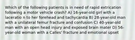 Which of the following patients is in need of rapid extrication following a motor vehicle crash? A) 16-year-old girl with a laceratio n to her forehead and tachycardia B) 28-year-old man with a unilateral femur fracture and confusion C) 40-year-old man with an open head injury and exposed brain mater D) 56-year-old woman with a Calles' fracture and emotional upset