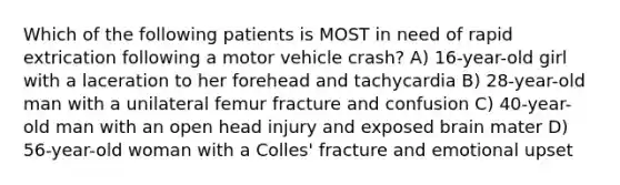 Which of the following patients is MOST in need of rapid extrication following a motor vehicle crash? A) 16-year-old girl with a laceration to her forehead and tachycardia B) 28-year-old man with a unilateral femur fracture and confusion C) 40-year-old man with an open head injury and exposed brain mater D) 56-year-old woman with a Colles' fracture and emotional upset