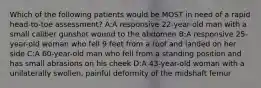 Which of the following patients would be MOST in need of a rapid head-to-toe assessment? A:A responsive 22-year-old man with a small caliber gunshot wound to the abdomen B:A responsive 25-year-old woman who fell 9 feet from a roof and landed on her side C:A 60-year-old man who fell from a standing position and has small abrasions on his cheek D:A 43-year-old woman with a unilaterally swollen, painful deformity of the midshaft femur