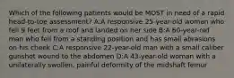 Which of the following patients would be MOST in need of a rapid head-to-toe assessment? A:A responsive 25-year-old woman who fell 9 feet from a roof and landed on her side B:A 60-year-old man who fell from a standing position and has small abrasions on his cheek C:A responsive 22-year-old man with a small caliber gunshot wound to the abdomen D:A 43-year-old woman with a unilaterally swollen, painful deformity of the midshaft femur