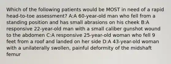 Which of the following patients would be MOST in need of a rapid head-to-toe assessment? A:A 60-year-old man who fell from a standing position and has small abrasions on his cheek B:A responsive 22-year-old man with a small caliber gunshot wound to the abdomen C:A responsive 25-year-old woman who fell 9 feet from a roof and landed on her side D:A 43-year-old woman with a unilaterally swollen, painful deformity of the midshaft femur