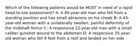 Which of the following patients would be MOST in need of a rapid head-to-toe assessment? A: A 60-year-old man who fell from a standing position and has small abrasions on his cheek B: A 43-year-old woman with a unilaterally swollen, painful deformity of the midshaft femur C: A responsive 22-year-old man with a small caliber gunshot wound to the abdomen D: A responsive 25-year-old woman who fell 9 feet from a roof and landed on her side