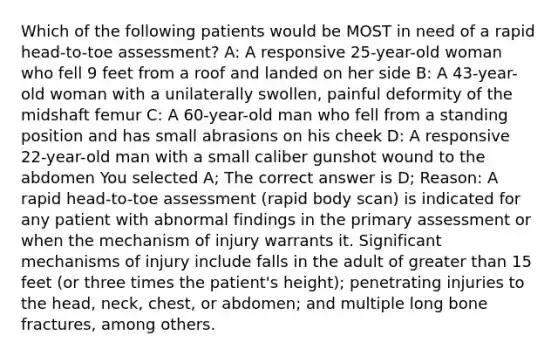 Which of the following patients would be MOST in need of a rapid head-to-toe assessment? A: A responsive 25-year-old woman who fell 9 feet from a roof and landed on her side B: A 43-year-old woman with a unilaterally swollen, painful deformity of the midshaft femur C: A 60-year-old man who fell from a standing position and has small abrasions on his cheek D: A responsive 22-year-old man with a small caliber gunshot wound to the abdomen You selected A; The correct answer is D; Reason: A rapid head-to-toe assessment (rapid body scan) is indicated for any patient with abnormal findings in the primary assessment or when the mechanism of injury warrants it. Significant mechanisms of injury include falls in the adult of greater than 15 feet (or three times the patient's height); penetrating injuries to the head, neck, chest, or abdomen; and multiple long bone fractures, among others.