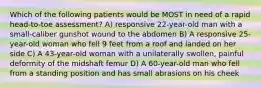 Which of the following patients would be MOST in need of a rapid head-to-toe assessment? A) responsive 22-year-old man with a small-caliber gunshot wound to the abdomen B) A responsive 25-year-old woman who fell 9 feet from a roof and landed on her side C) A 43-year-old woman with a unilaterally swollen, painful deformity of the midshaft femur D) A 60-year-old man who fell from a standing position and has small abrasions on his cheek