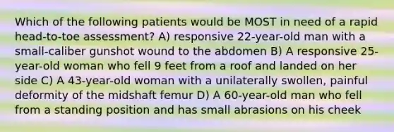 Which of the following patients would be MOST in need of a rapid head-to-toe assessment? A) responsive 22-year-old man with a small-caliber gunshot wound to the abdomen B) A responsive 25-year-old woman who fell 9 feet from a roof and landed on her side C) A 43-year-old woman with a unilaterally swollen, painful deformity of the midshaft femur D) A 60-year-old man who fell from a standing position and has small abrasions on his cheek