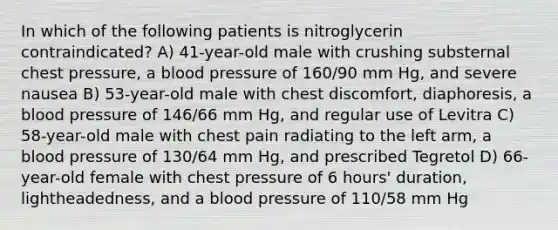 In which of the following patients is nitroglycerin contraindicated? A) 41-year-old male with crushing substernal chest pressure, a blood pressure of 160/90 mm Hg, and severe nausea B) 53-year-old male with chest discomfort, diaphoresis, a blood pressure of 146/66 mm Hg, and regular use of Levitra C) 58-year-old male with chest pain radiating to the left arm, a blood pressure of 130/64 mm Hg, and prescribed Tegretol D) 66-year-old female with chest pressure of 6 hours' duration, lightheadedness, and a blood pressure of 110/58 mm Hg